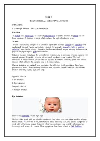 UNIT 2
TOXICOLOGICAL SCREENING METHODS
OBJECTIVE
1 Acute eye irritation and skin sensitization.
Irritation,
in biology and physiology, is a state of inflammation or painful reaction to allergy or cell-
lining damage. A stimulus or agent which induces the state of irritation is an
irritant.
Irritants are typically thought of as chemical agents (for example phenol and capsaicin) but
mechanical, thermal (heat), and radiative stimuli (for example ultraviolet light or ionising
radiations) can also be irritants. Irritation also has non-clinical usages referring to bothersome
physical or psychological pain or discomfort.
Irritation can also be induced by some allergic response due to exposure of some allergens for
example contact dermatitis, irritation of mucousal membranes and pruritus. Mucosal
membrane is most common site of irritation because it contains secretory glands that release
mucous which attracts the allergens due to its sticky nature.
Chronic irritation is a medical term signifying that afflictive health conditions have been
present for a while. There are many disorders that can cause chronic irritation, the majority
involves the skin, vagina, eyes and lungs.
Types of irritation
1 eye irritation
2 skin irriatation
3vaginal irritation
4 stomach irritation
Eye irritation
Infant with blepharitis on the right eye
Modern office work with use of office equipment has raised concerns about possible adverse
health effects.[1] Since the 1970s, reports have linked mucosal, skin, and general symptoms to
work with self-copying paper. Emission of various particulate and volatile substances has
been suggested as specific causes. These symptoms have been related to Sick Building
 