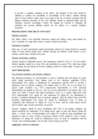 to provide a complete evaluation of the effects. The duration of the study should be
sufficient to evaluate the reversibility or irreversibility of the effects. Animals showing
signs of severe distress and/or pain at any stage of the test or lesions consistent with the
humane endpoints described in this Test Guideline should be humanely killed, and the
substance assessed accordingly. Criteria for making the decision to humanely kill
moribund and severely suffering animals are the subject of a separate Guidance
Document.
PREPARATIONS FOR THE IN VIVO TEST
Selection of species
The albino rabbit is the preferable laboratory animal and healthy young adult animals are
used. A rationale for using other strains or species should be provided.
Preparation of animals
Both eyes of each experimental animal provisionally selected for testing should be examined
within 24 hours before testing starts. Animals showing eye irritation, ocular defects, or pre-
existing corneal injury should not be used.
Housing and feeding conditions
Animals should be individually housed. The temperature should be 20°C (± 3°C) for rabbits.
Relative humidity should be at least 30% and preferably not exceed 70%, other than during
room cleaning; the aim should be 50-60%. Lighting should be 12 hours light, 12 hours dark.
TEST PROCEDURE
Use of topical anesthetics and systemic analgesics
The following procedures are recommended to avoid or minimize pain and distress in ocular
safety testing procedures. Sixty minutes prior to test substance application (TSA),
buprenorphine 0.01 mg/kg is administered by subcutaneous injection (SC) to provide a
therapeutic level of systemic analgesia. Five minutes prior to TSA, one or two drops of a
topical ocular anesthetic (e.g. 0.5% proparacaine hydrochloride or 0.5% tetracaine
hydrochloride) are applied to each eye. The eye of each animal that is not treated with a test
article, but which is treated with topical anesthetics, serves as a control. Eight hours after
TSA, buprenorphine 0.01 mg/kg SC and meloxicam 0.5 mg/kg SC are administered to
provide a continued therapeutic level of systemic analgesia. After the initial 8-hour post-TSA
treatment, buprenorphine 0.01 mg/kg SC should be administered every 12 hours, in
conjunction with meloxicam 0.5 mg/kg SC every 24 hours, until the ocular lesions resolve
and no clinical signs of pain and distress are present.
“Rescue” analgesia should be given immediately after TSA if pre-emptive analgesia and
topical anesthesia are inadequate. If an animal shows signs of pain and distress during the
study, a “rescue” dose of buprenorphine 0.03 mg/kg SC would be given immediately and
repeated as often as every 8 hours, if necessary, instead of 0.01 mg/kg SC every 12 hours.
Meloxicam 0.5 mg/kg SC would be administered every 24 hours in conjunction with the
“rescue” dose of buprenorphine, but not until at least 8 hours post-TSA.
Application of the test substance
 
