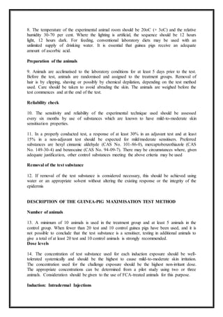 8. The temperature of the experimental animal room should be 20oC (+ 3oC) and the relative
humidity 30-70 per cent. Where the lighting is artificial, the sequence should be 12 hours
light, 12 hours dark. For feeding, conventional laboratory diets may be used with an
unlimited supply of drinking water. It is essential that guinea pigs receive an adequate
amount of ascorbic acid.
Preparation of the animals
9. Animals are acclimatised to the laboratory conditions for at least 5 days prior to the test.
Before the test, animals are randomised and assigned to the treatment groups. Removal of
hair is by clipping, shaving or possibly by chemical depilation, depending on the test method
used. Care should be taken to avoid abrading the skin. The animals are weighed before the
test commences and at the end of the test.
Reliability check
10. The sensitivity and reliability of the experimental technique used should be assessed
every six months by use of substances which are known to have mild-to-moderate skin
sensitisation properties.
11. In a properly conducted test, a response of at least 30% in an adjuvant test and at least
15% in a non-adjuvant test should be expected for mild/moderate sensitisers. Preferred
substances are hexyl cinnamic aldehyde (CAS No. 101-86-0), mercaptobenzothiazole (CAS
No. 149-30-4) and benzocaine (CAS No. 94-09-7). There may be circumstances where, given
adequate justification, other control substances meeting the above criteria may be used
Removal of the test substance
12. If removal of the test substance is considered necessary, this should be achieved using
water or an appropriate solvent without altering the existing response or the integrity of the
epidermis
DESCRIPTION OF THE GUINEA-PIG MAXIMISATION TEST METHOD
Number of animals
13. A minimum of 10 animals is used in the treatment group and at least 5 animals in the
control group. When fewer than 20 test and 10 control guinea pigs have been used, and it is
not possible to conclude that the test substance is a sensitiser, testing in additional animals to
give a total of at least 20 test and 10 control animals is strongly recommended.
Dose levels
14. The concentration of test substance used for each induction exposure should be well-
tolerated systemically and should be the highest to cause mild-to-moderate skin irritation.
The concentration used for the challenge exposure should be the highest non-irritant dose.
The appropriate concentrations can be determined from a pilot study using two or three
animals. Consideration should be given to the use of FCA-treated animals for this purpose.
Induction: Intradermal Injections
 