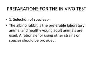 PREPARATIONS FOR THE IN VIVO TEST
• 1. Selection of species :-
• The albino rabbit is the preferable laboratory
animal and healthy young adult animals are
used. A rationale for using other strains or
species should be provided.
 