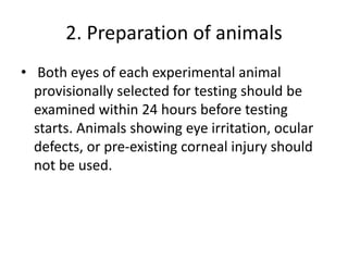 2. Preparation of animals
• Both eyes of each experimental animal
provisionally selected for testing should be
examined within 24 hours before testing
starts. Animals showing eye irritation, ocular
defects, or pre-existing corneal injury should
not be used.
 