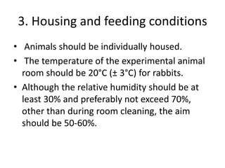 3. Housing and feeding conditions
• Animals should be individually housed.
• The temperature of the experimental animal
room should be 20°C (± 3°C) for rabbits.
• Although the relative humidity should be at
least 30% and preferably not exceed 70%,
other than during room cleaning, the aim
should be 50-60%.
 