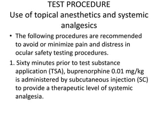 TEST PROCEDURE
Use of topical anesthetics and systemic
analgesics
• The following procedures are recommended
to avoid or minimize pain and distress in
ocular safety testing procedures.
1. Sixty minutes prior to test substance
application (TSA), buprenorphine 0.01 mg/kg
is administered by subcutaneous injection (SC)
to provide a therapeutic level of systemic
analgesia.
 