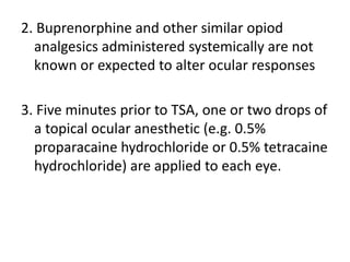 2. Buprenorphine and other similar opiod
analgesics administered systemically are not
known or expected to alter ocular responses
3. Five minutes prior to TSA, one or two drops of
a topical ocular anesthetic (e.g. 0.5%
proparacaine hydrochloride or 0.5% tetracaine
hydrochloride) are applied to each eye.
 