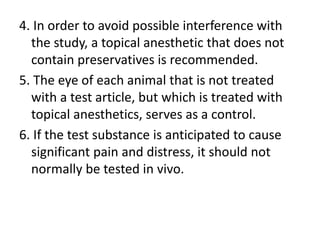 4. In order to avoid possible interference with
the study, a topical anesthetic that does not
contain preservatives is recommended.
5. The eye of each animal that is not treated
with a test article, but which is treated with
topical anesthetics, serves as a control.
6. If the test substance is anticipated to cause
significant pain and distress, it should not
normally be tested in vivo.
 