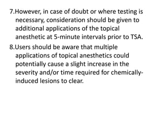 7.However, in case of doubt or where testing is
necessary, consideration should be given to
additional applications of the topical
anesthetic at 5-minute intervals prior to TSA.
8.Users should be aware that multiple
applications of topical anesthetics could
potentially cause a slight increase in the
severity and/or time required for chemically-
induced lesions to clear.
 