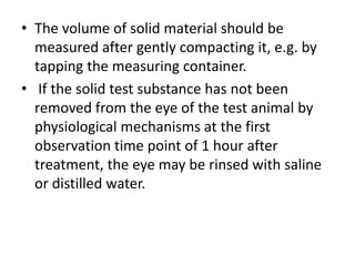 • The volume of solid material should be
measured after gently compacting it, e.g. by
tapping the measuring container.
• If the solid test substance has not been
removed from the eye of the test animal by
physiological mechanisms at the first
observation time point of 1 hour after
treatment, the eye may be rinsed with saline
or distilled water.
 