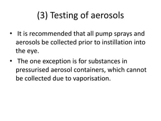 (3) Testing of aerosols
• It is recommended that all pump sprays and
aerosols be collected prior to instillation into
the eye.
• The one exception is for substances in
pressurised aerosol containers, which cannot
be collected due to vaporisation.
 