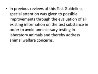 • In previous reviews of this Test Guideline,
special attention was given to possible
improvements through the evaluation of all
existing information on the test substance in
order to avoid unnecessary testing in
laboratory animals and thereby address
animal welfare concerns.
 