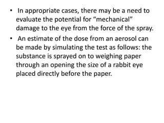 • In appropriate cases, there may be a need to
evaluate the potential for “mechanical”
damage to the eye from the force of the spray.
• An estimate of the dose from an aerosol can
be made by simulating the test as follows: the
substance is sprayed on to weighing paper
through an opening the size of a rabbit eye
placed directly before the paper.
 