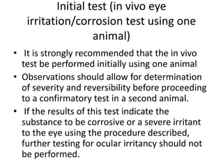 Initial test (in vivo eye
irritation/corrosion test using one
animal)
• It is strongly recommended that the in vivo
test be performed initially using one animal
• Observations should allow for determination
of severity and reversibility before proceeding
to a confirmatory test in a second animal.
• If the results of this test indicate the
substance to be corrosive or a severe irritant
to the eye using the procedure described,
further testing for ocular irritancy should not
be performed.
 