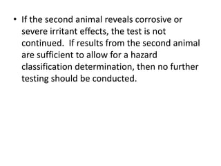 • If the second animal reveals corrosive or
severe irritant effects, the test is not
continued. If results from the second animal
are sufficient to allow for a hazard
classification determination, then no further
testing should be conducted.
 