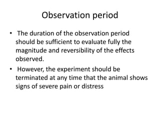 Observation period
• The duration of the observation period
should be sufficient to evaluate fully the
magnitude and reversibility of the effects
observed.
• However, the experiment should be
terminated at any time that the animal shows
signs of severe pain or distress
 