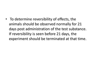 • To determine reversibility of effects, the
animals should be observed normally for 21
days post administration of the test substance.
If reversibility is seen before 21 days, the
experiment should be terminated at that time.
 