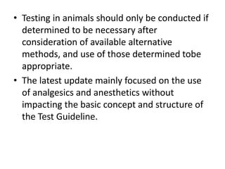 • Testing in animals should only be conducted if
determined to be necessary after
consideration of available alternative
methods, and use of those determined tobe
appropriate.
• The latest update mainly focused on the use
of analgesics and anesthetics without
impacting the basic concept and structure of
the Test Guideline.
 
