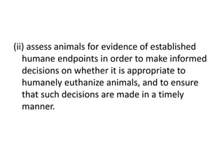 (ii) assess animals for evidence of established
humane endpoints in order to make informed
decisions on whether it is appropriate to
humanely euthanize animals, and to ensure
that such decisions are made in a timely
manner.
 