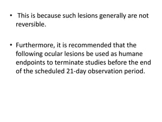 • This is because such lesions generally are not
reversible.
• Furthermore, it is recommended that the
following ocular lesions be used as humane
endpoints to terminate studies before the end
of the scheduled 21-day observation period.
 