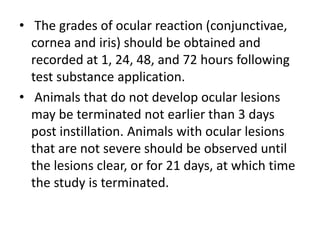 • The grades of ocular reaction (conjunctivae,
cornea and iris) should be obtained and
recorded at 1, 24, 48, and 72 hours following
test substance application.
• Animals that do not develop ocular lesions
may be terminated not earlier than 3 days
post instillation. Animals with ocular lesions
that are not severe should be observed until
the lesions clear, or for 21 days, at which time
the study is terminated.
 