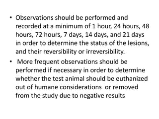 • Observations should be performed and
recorded at a minimum of 1 hour, 24 hours, 48
hours, 72 hours, 7 days, 14 days, and 21 days
in order to determine the status of the lesions,
and their reversibility or irreversibility.
• More frequent observations should be
performed if necessary in order to determine
whether the test animal should be euthanized
out of humane considerations or removed
from the study due to negative results
 