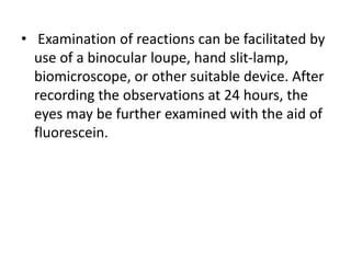 • Examination of reactions can be facilitated by
use of a binocular loupe, hand slit-lamp,
biomicroscope, or other suitable device. After
recording the observations at 24 hours, the
eyes may be further examined with the aid of
fluorescein.
 