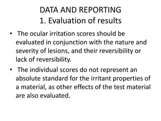 DATA AND REPORTING
1. Evaluation of results
• The ocular irritation scores should be
evaluated in conjunction with the nature and
severity of lesions, and their reversibility or
lack of reversibility.
• The individual scores do not represent an
absolute standard for the irritant properties of
a material, as other effects of the test material
are also evaluated.
 