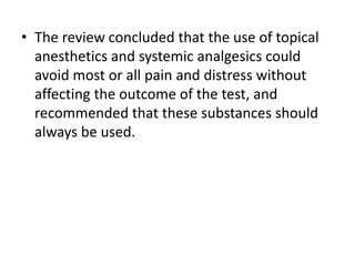 • The review concluded that the use of topical
anesthetics and systemic analgesics could
avoid most or all pain and distress without
affecting the outcome of the test, and
recommended that these substances should
always be used.
 