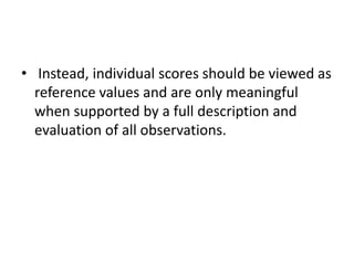 • Instead, individual scores should be viewed as
reference values and are only meaningful
when supported by a full description and
evaluation of all observations.
 