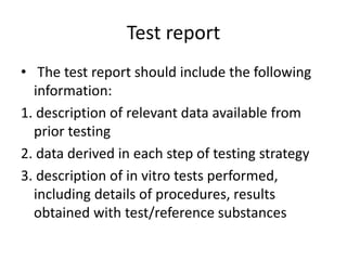 Test report
• The test report should include the following
information:
1. description of relevant data available from
prior testing
2. data derived in each step of testing strategy
3. description of in vitro tests performed,
including details of procedures, results
obtained with test/reference substances
 