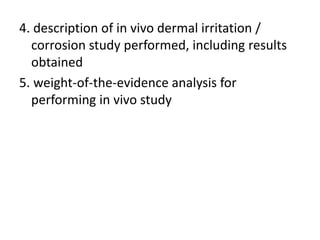 4. description of in vivo dermal irritation /
corrosion study performed, including results
obtained
5. weight-of-the-evidence analysis for
performing in vivo study
 