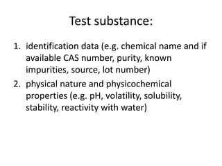 Test substance:
1. identification data (e.g. chemical name and if
available CAS number, purity, known
impurities, source, lot number)
2. physical nature and physicochemical
properties (e.g. pH, volatility, solubility,
stability, reactivity with water)
 