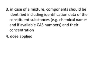 3. in case of a mixture, components should be
identified including identification data of the
constituent substances (e.g. chemical names
and if available CAS numbers) and their
concentration
4. dose applied
 