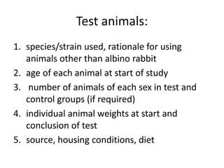 Test animals:
1. species/strain used, rationale for using
animals other than albino rabbit
2. age of each animal at start of study
3. number of animals of each sex in test and
control groups (if required)
4. individual animal weights at start and
conclusion of test
5. source, housing conditions, diet
 