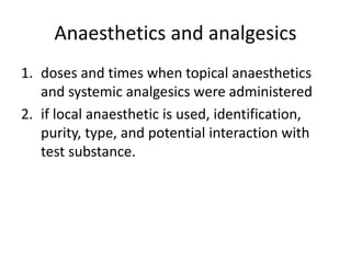 Anaesthetics and analgesics
1. doses and times when topical anaesthetics
and systemic analgesics were administered
2. if local anaesthetic is used, identification,
purity, type, and potential interaction with
test substance.
 