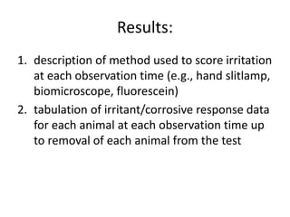 Results:
1. description of method used to score irritation
at each observation time (e.g., hand slitlamp,
biomicroscope, fluorescein)
2. tabulation of irritant/corrosive response data
for each animal at each observation time up
to removal of each animal from the test
 