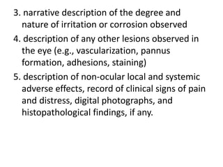 3. narrative description of the degree and
nature of irritation or corrosion observed
4. description of any other lesions observed in
the eye (e.g., vascularization, pannus
formation, adhesions, staining)
5. description of non-ocular local and systemic
adverse effects, record of clinical signs of pain
and distress, digital photographs, and
histopathological findings, if any.
 