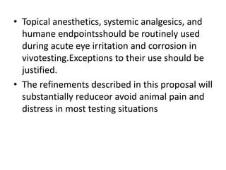 • Topical anesthetics, systemic analgesics, and
humane endpointsshould be routinely used
during acute eye irritation and corrosion in
vivotesting.Exceptions to their use should be
justified.
• The refinements described in this proposal will
substantially reduceor avoid animal pain and
distress in most testing situations
 