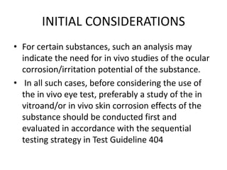 INITIAL CONSIDERATIONS
• For certain substances, such an analysis may
indicate the need for in vivo studies of the ocular
corrosion/irritation potential of the substance.
• In all such cases, before considering the use of
the in vivo eye test, preferably a study of the in
vitroand/or in vivo skin corrosion effects of the
substance should be conducted first and
evaluated in accordance with the sequential
testing strategy in Test Guideline 404
 