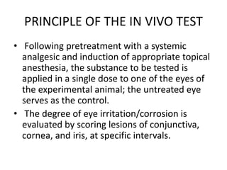 PRINCIPLE OF THE IN VIVO TEST
• Following pretreatment with a systemic
analgesic and induction of appropriate topical
anesthesia, the substance to be tested is
applied in a single dose to one of the eyes of
the experimental animal; the untreated eye
serves as the control.
• The degree of eye irritation/corrosion is
evaluated by scoring lesions of conjunctiva,
cornea, and iris, at specific intervals.
 