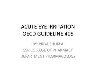ACUTE EYE IRRITATION
OECD GUIDELINE 405
BY: PRIYA SHUKLA
SSR COLLEGE OF PHARMACY
DEPARTMENT PHARMACOLOGY
 