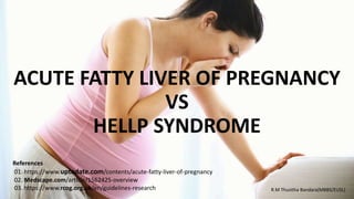 ACUTE FATTY LIVER OF PREGNANCY
VS
HELLP SYNDROME
R.M Thusitha Bandara(MBBS/EUSL)
References
01. https://www.uptodate.com/contents/acute-fatty-liver-of-pregnancy
02. Medscape.com/article/1562425-overview
03. https://www.rcog.org.uk/en/guidelines-research
 