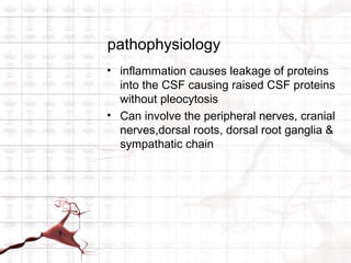 pathophysiology
• inflammation causes leakage of proteins
  into the CSF causing raised CSF proteins
  without pleocytosis
• Can involve the peripheral nerves, cranial
  nerves,dorsal roots, dorsal root ganglia &
  sympathatic chain
 