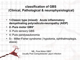 classification of GBS
 (Clinical, Pathological & neurophysiological)


• 1-Classic type (mixed): Acute inflammatory
  demyelinating polyradiculo-neuropathy (AIDP)
• 2- Pure motor GBS*
• 3- Pure sensory GBS
• 4- Pure pandysautonomia
• 5-- Miller-Fisher syndrome ( hypotonia, ophthalmoplegia,
  ataxia)


                       NB., Pure Motor GBS*
             Usually Post Campylobacter-.jejuni infection
 