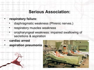 Serious Association:
•   respiratory failure:
    • diaphragmatic weakness (Phrenic nerves.)
    • respiratory muscles weakness
    • oropharyngeal weakness: impaired swallowing of
       secretions & aspiration
•   cardiac arrest
•   aspiration pneumonia
 
