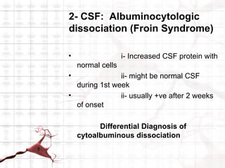 2- CSF: Albuminocytologic
dissociation (Froin Syndrome)

•                  i- Increased CSF protein with
    normal cells
•              ii- might be normal CSF
  during 1st week
•              ii- usually +ve after 2 weeks
  of onset

          Differential Diagnosis of
    cytoalbuminous dissociation
 