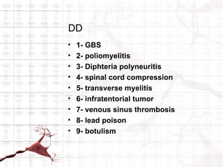 DD
•   1- GBS
•   2- poliomyelitis
•   3- Diphteria polyneuritis
•   4- spinal cord compression
•   5- transverse myelitis
•   6- infratentorial tumor
•   7- venous sinus thrombosis
•   8- lead poison
•   9- botulism
 