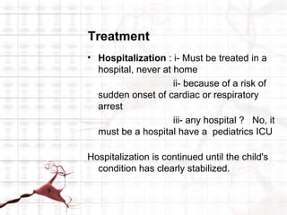 Treatment
• Hospitalization : i- Must be treated in a
  hospital, never at home
                     ii- because of a risk of
  sudden onset of cardiac or respiratory
  arrest
                     iii- any hospital ? No, it
  must be a hospital have a pediatrics ICU

Hospitalization is continued until the child's
  condition has clearly stabilized.
 