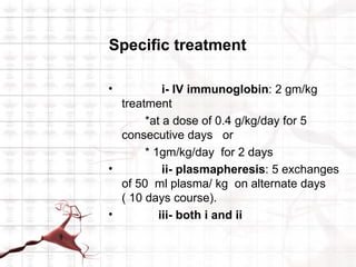Specific treatment

•          i- IV immunoglobin: 2 gm/kg
  treatment
       *at a dose of 0.4 g/kg/day for 5
  consecutive days or
       * 1gm/kg/day for 2 days
•          ii- plasmapheresis: 5 exchanges
  of 50 ml plasma/ kg on alternate days
  ( 10 days course).
•         iii- both i and ii
 