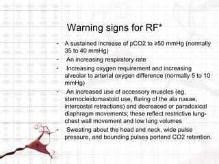 Warning signs for RF*
-   A sustained increase of pCO2 to ≥50 mmHg (normally
    35 to 40 mmHg)
-    An increasing respiratory rate
-    Increasing oxygen requirement and increasing
    alveolar to arterial oxygen difference (normally 5 to 10
    mmHg)
-    An increased use of accessory muscles (eg,
    sternocleidomastoid use, flaring of the ala nasae,
    intercostal retractions) and decreased or paradoxical
    diaphragm movements; these reflect restrictive lung-
    chest wall movement and low lung volumes
-    Sweating about the head and neck, wide pulse
    pressure, and bounding pulses portend CO2 retention.
 