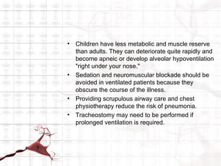 •   Children have less metabolic and muscle reserve
    than adults. They can deteriorate quite rapidly and
    become apneic or develop alveolar hypoventilation
    "right under your nose."
•   Sedation and neuromuscular blockade should be
    avoided in ventilated patients because they
    obscure the course of the illness.
•   Providing scrupulous airway care and chest
    physiotherapy reduce the risk of pneumonia.
•   Tracheostomy may need to be performed if
    prolonged ventilation is required.
 