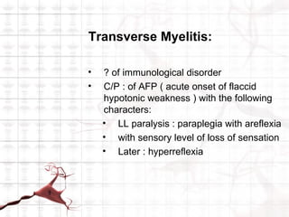 Transverse Myelitis:

•   ? of immunological disorder
•   C/P : of AFP ( acute onset of flaccid
    hypotonic weakness ) with the following
    characters:
    • LL paralysis : paraplegia with areflexia
    • with sensory level of loss of sensation
    • Later : hyperreflexia
 